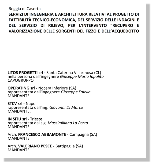 LITOS PROGETTI srl - Santa Caterina Villarmosa (CL)  nella persona dall’ingegnere Giuseppe Maria Ippolito CAPOGRUPPO  OPERATING srl - Nocera Inferiore (SA)  rappresentata dall'ingegnere Giuseppe Faiella MANDANTE  STCV srl - Napoli  rappresentata dall'ing. Giovanni Di Marco MANDANTE;   IN SITU srl - Trieste  rappresentata dal sig. Massimiliano La Porta MANDANTE  Arch. FRANCESCO ABBAMONTE - Campagna (SA) MANDANTE  Arch. VALERIANO PESCE - Battipaglia (SA) MANDANTE